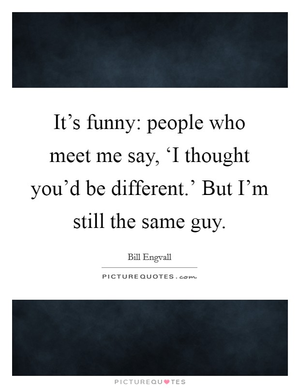 It's funny: people who meet me say, ‘I thought you'd be different.' But I'm still the same guy. Picture Quote #1