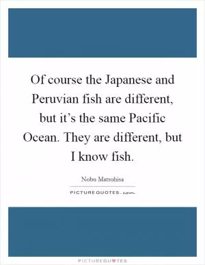 Of course the Japanese and Peruvian fish are different, but it’s the same Pacific Ocean. They are different, but I know fish Picture Quote #1