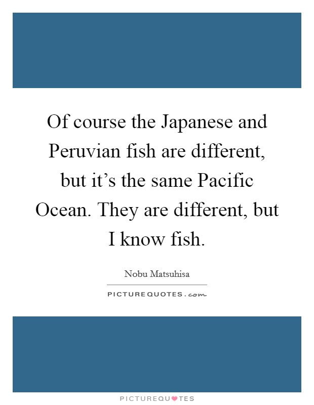 Of course the Japanese and Peruvian fish are different, but it's the same Pacific Ocean. They are different, but I know fish. Picture Quote #1