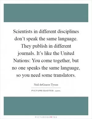 Scientists in different disciplines don’t speak the same language. They publish in different journals. It’s like the United Nations: You come together, but no one speaks the same language, so you need some translators Picture Quote #1