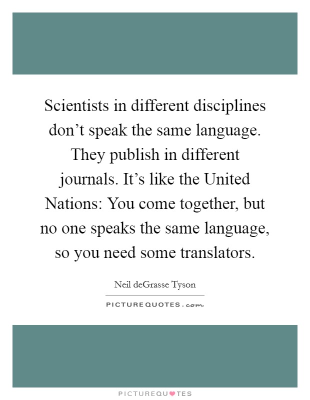 Scientists in different disciplines don't speak the same language. They publish in different journals. It's like the United Nations: You come together, but no one speaks the same language, so you need some translators. Picture Quote #1