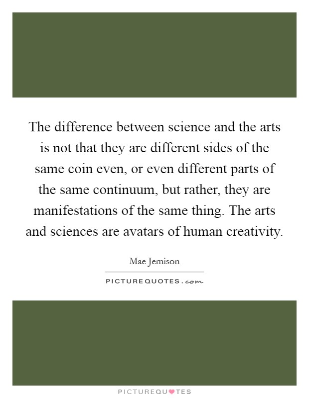 The difference between science and the arts is not that they are different sides of the same coin even, or even different parts of the same continuum, but rather, they are manifestations of the same thing. The arts and sciences are avatars of human creativity. Picture Quote #1