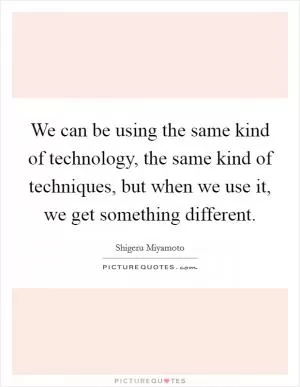 We can be using the same kind of technology, the same kind of techniques, but when we use it, we get something different Picture Quote #1