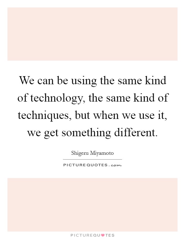 We can be using the same kind of technology, the same kind of techniques, but when we use it, we get something different. Picture Quote #1