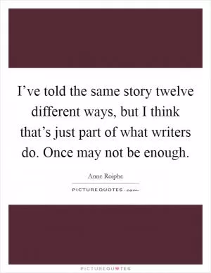 I’ve told the same story twelve different ways, but I think that’s just part of what writers do. Once may not be enough Picture Quote #1