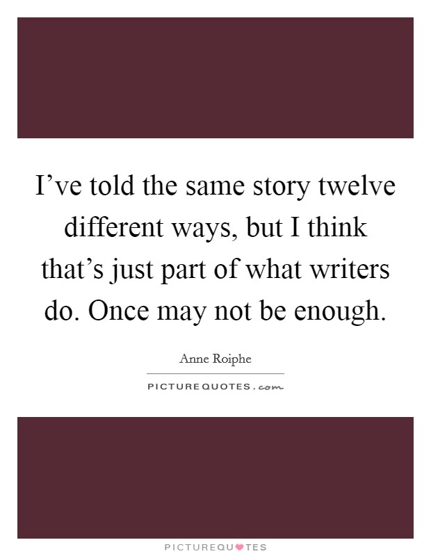 I've told the same story twelve different ways, but I think that's just part of what writers do. Once may not be enough. Picture Quote #1