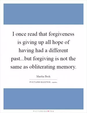I once read that forgiveness is giving up all hope of having had a different past...but forgiving is not the same as obliterating memory Picture Quote #1