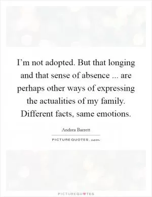 I’m not adopted. But that longing and that sense of absence ... are perhaps other ways of expressing the actualities of my family. Different facts, same emotions Picture Quote #1
