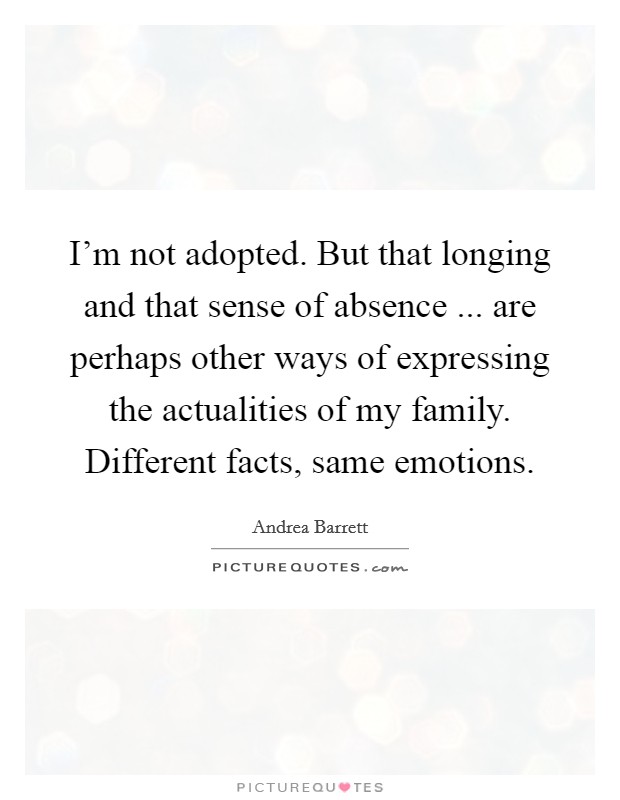 I'm not adopted. But that longing and that sense of absence ... are perhaps other ways of expressing the actualities of my family. Different facts, same emotions. Picture Quote #1