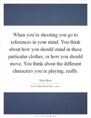 When you’re shooting you go to references in your mind. You think about how you should stand in these particular clothes, or how you should move. You think about the different characters you’re playing, really Picture Quote #1