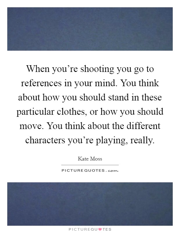 When you're shooting you go to references in your mind. You think about how you should stand in these particular clothes, or how you should move. You think about the different characters you're playing, really. Picture Quote #1