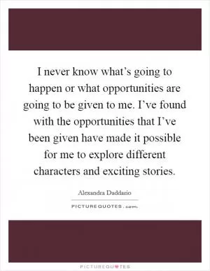 I never know what’s going to happen or what opportunities are going to be given to me. I’ve found with the opportunities that I’ve been given have made it possible for me to explore different characters and exciting stories Picture Quote #1