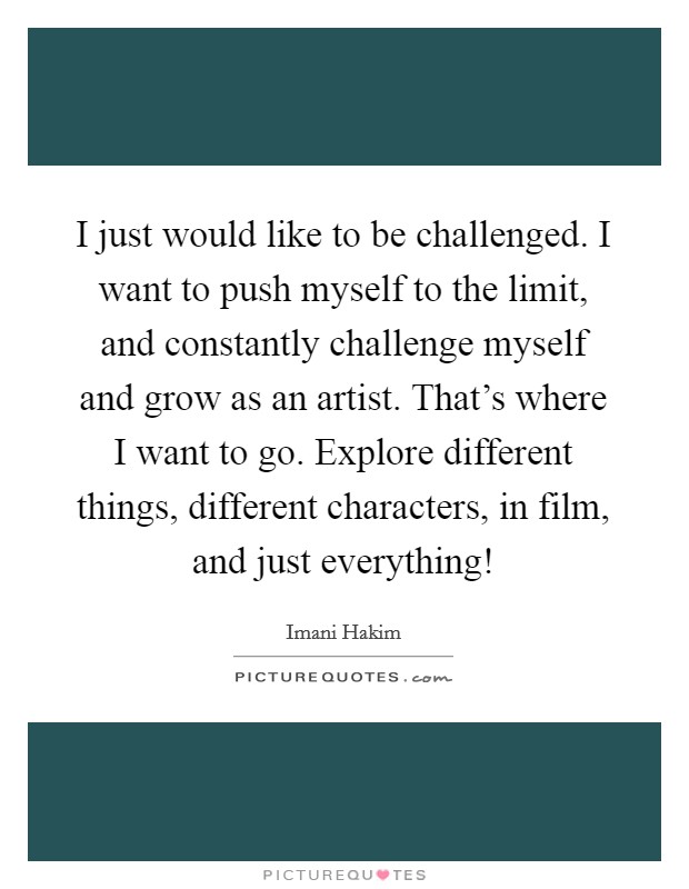 I just would like to be challenged. I want to push myself to the limit, and constantly challenge myself and grow as an artist. That's where I want to go. Explore different things, different characters, in film, and just everything! Picture Quote #1