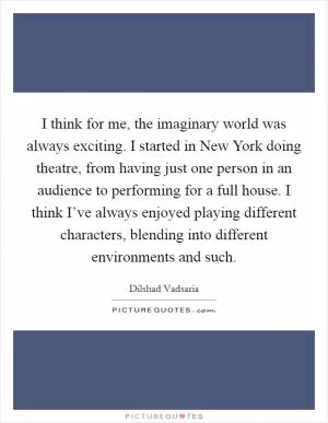 I think for me, the imaginary world was always exciting. I started in New York doing theatre, from having just one person in an audience to performing for a full house. I think I’ve always enjoyed playing different characters, blending into different environments and such Picture Quote #1