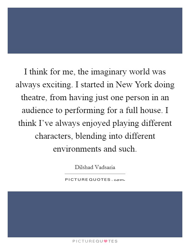 I think for me, the imaginary world was always exciting. I started in New York doing theatre, from having just one person in an audience to performing for a full house. I think I've always enjoyed playing different characters, blending into different environments and such. Picture Quote #1
