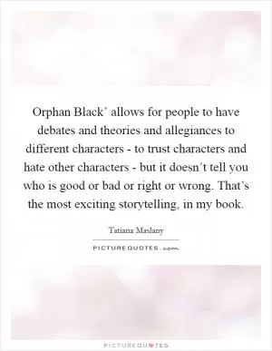 Orphan Black’ allows for people to have debates and theories and allegiances to different characters - to trust characters and hate other characters - but it doesn’t tell you who is good or bad or right or wrong. That’s the most exciting storytelling, in my book Picture Quote #1