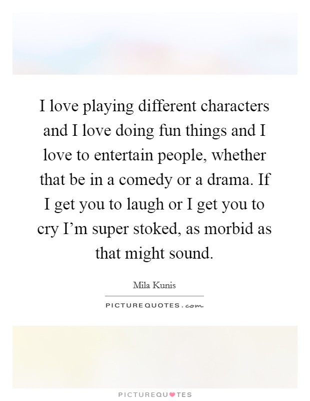 I love playing different characters and I love doing fun things and I love to entertain people, whether that be in a comedy or a drama. If I get you to laugh or I get you to cry I'm super stoked, as morbid as that might sound. Picture Quote #1