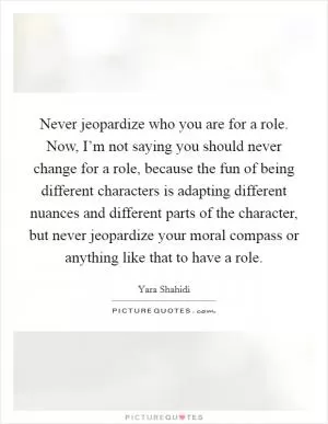 Never jeopardize who you are for a role. Now, I’m not saying you should never change for a role, because the fun of being different characters is adapting different nuances and different parts of the character, but never jeopardize your moral compass or anything like that to have a role Picture Quote #1
