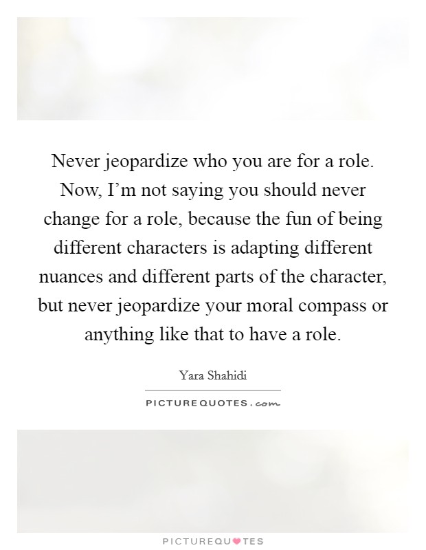 Never jeopardize who you are for a role. Now, I'm not saying you should never change for a role, because the fun of being different characters is adapting different nuances and different parts of the character, but never jeopardize your moral compass or anything like that to have a role. Picture Quote #1