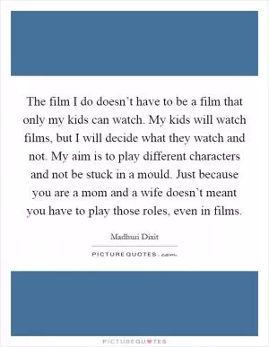 The film I do doesn’t have to be a film that only my kids can watch. My kids will watch films, but I will decide what they watch and not. My aim is to play different characters and not be stuck in a mould. Just because you are a mom and a wife doesn’t meant you have to play those roles, even in films Picture Quote #1