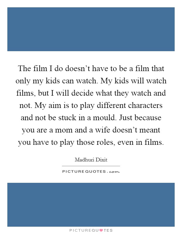 The film I do doesn't have to be a film that only my kids can watch. My kids will watch films, but I will decide what they watch and not. My aim is to play different characters and not be stuck in a mould. Just because you are a mom and a wife doesn't meant you have to play those roles, even in films. Picture Quote #1