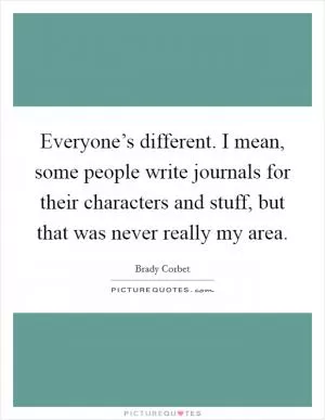Everyone’s different. I mean, some people write journals for their characters and stuff, but that was never really my area Picture Quote #1