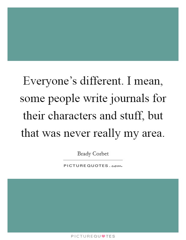 Everyone's different. I mean, some people write journals for their characters and stuff, but that was never really my area. Picture Quote #1