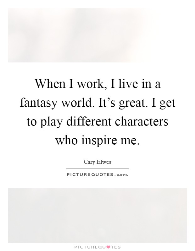 When I work, I live in a fantasy world. It's great. I get to play different characters who inspire me. Picture Quote #1