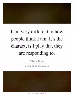 I am very different to how people think I am. It’s the characters I play that they are responding to Picture Quote #1
