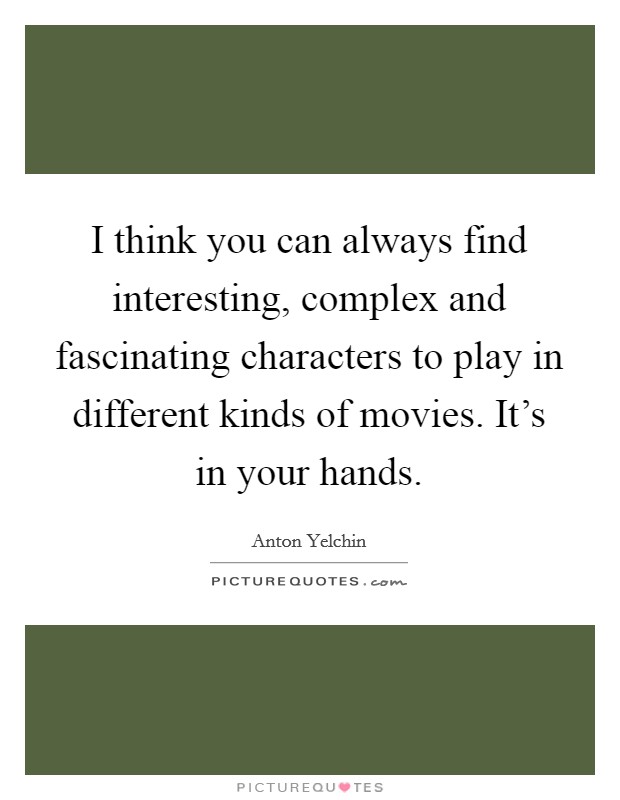 I think you can always find interesting, complex and fascinating characters to play in different kinds of movies. It's in your hands. Picture Quote #1