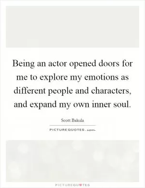 Being an actor opened doors for me to explore my emotions as different people and characters, and expand my own inner soul Picture Quote #1