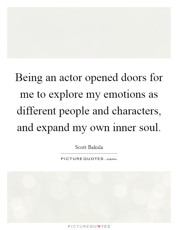 Being an actor opened doors for me to explore my emotions as different people and characters, and expand my own inner soul. Picture Quote #1