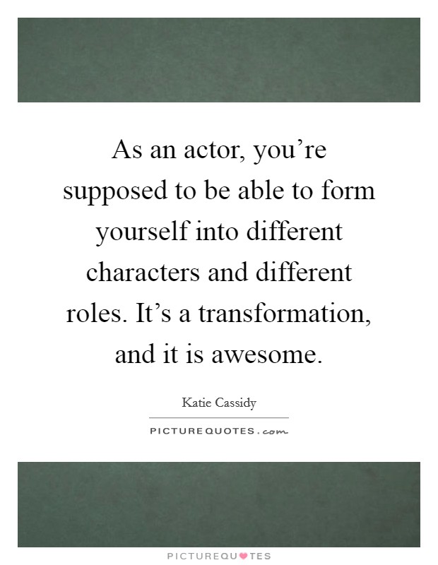 As an actor, you're supposed to be able to form yourself into different characters and different roles. It's a transformation, and it is awesome. Picture Quote #1