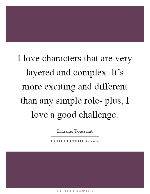 I love characters that are very layered and complex. It's more exciting and different than any simple role- plus, I love a good challenge. Picture Quote #1