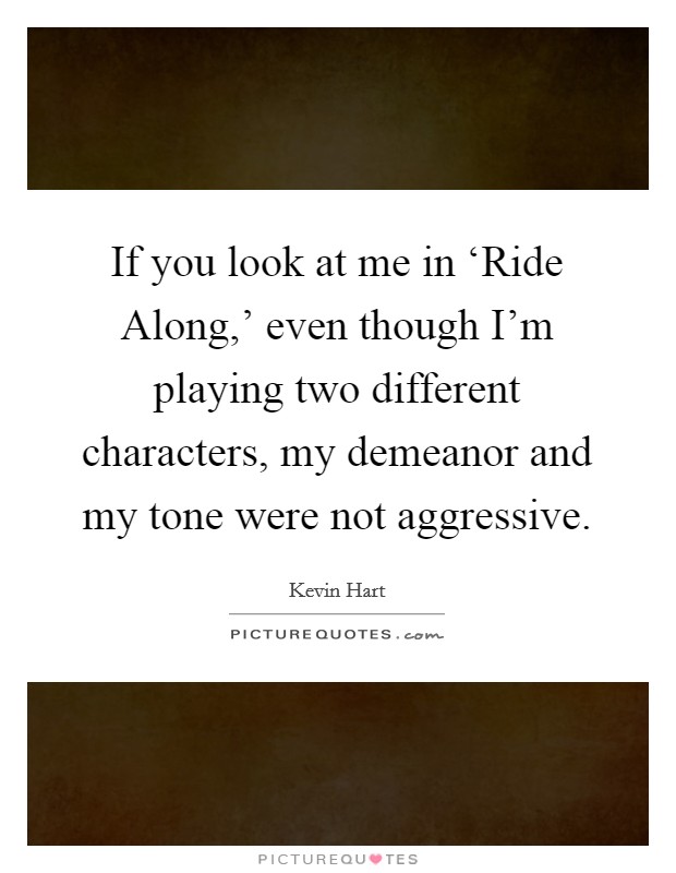 If you look at me in ‘Ride Along,' even though I'm playing two different characters, my demeanor and my tone were not aggressive. Picture Quote #1