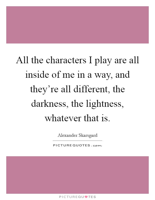 All the characters I play are all inside of me in a way, and they're all different, the darkness, the lightness, whatever that is. Picture Quote #1