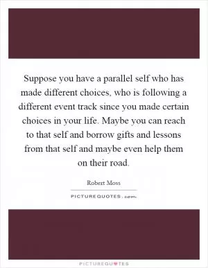 Suppose you have a parallel self who has made different choices, who is following a different event track since you made certain choices in your life. Maybe you can reach to that self and borrow gifts and lessons from that self and maybe even help them on their road Picture Quote #1
