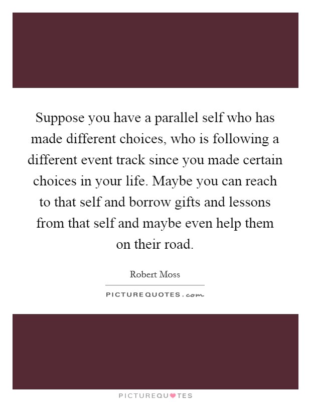 Suppose you have a parallel self who has made different choices, who is following a different event track since you made certain choices in your life. Maybe you can reach to that self and borrow gifts and lessons from that self and maybe even help them on their road. Picture Quote #1