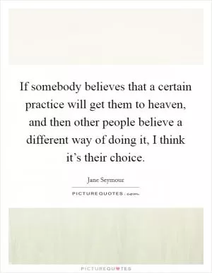 If somebody believes that a certain practice will get them to heaven, and then other people believe a different way of doing it, I think it’s their choice Picture Quote #1