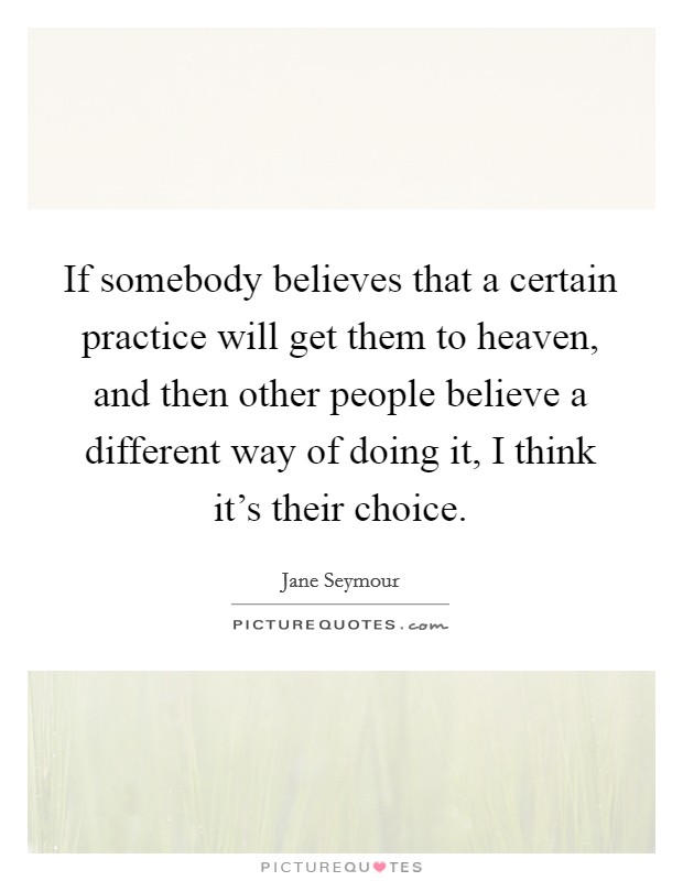 If somebody believes that a certain practice will get them to heaven, and then other people believe a different way of doing it, I think it's their choice. Picture Quote #1