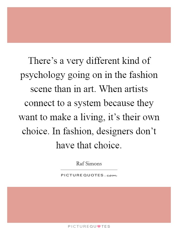There's a very different kind of psychology going on in the fashion scene than in art. When artists connect to a system because they want to make a living, it's their own choice. In fashion, designers don't have that choice. Picture Quote #1