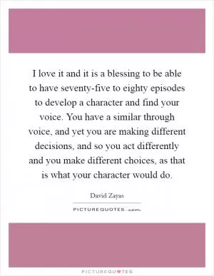 I love it and it is a blessing to be able to have seventy-five to eighty episodes to develop a character and find your voice. You have a similar through voice, and yet you are making different decisions, and so you act differently and you make different choices, as that is what your character would do Picture Quote #1