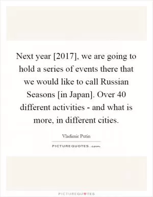 Next year [2017], we are going to hold a series of events there that we would like to call Russian Seasons [in Japan]. Over 40 different activities - and what is more, in different cities Picture Quote #1