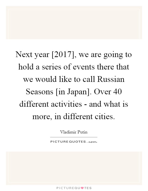 Next year [2017], we are going to hold a series of events there that we would like to call Russian Seasons [in Japan]. Over 40 different activities - and what is more, in different cities. Picture Quote #1