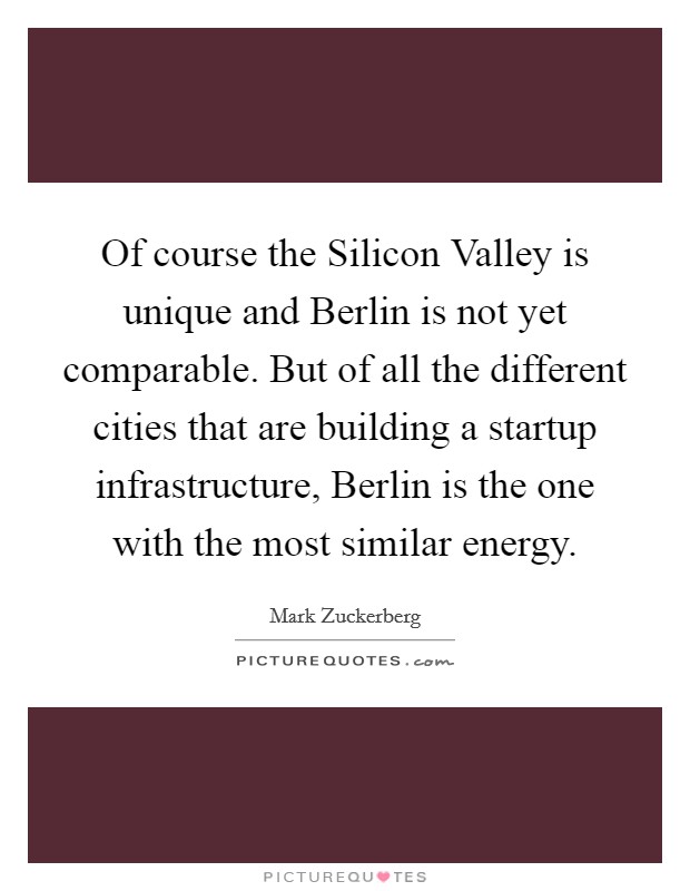 Of course the Silicon Valley is unique and Berlin is not yet comparable. But of all the different cities that are building a startup infrastructure, Berlin is the one with the most similar energy. Picture Quote #1