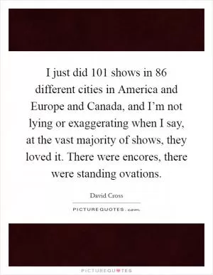 I just did 101 shows in 86 different cities in America and Europe and Canada, and I’m not lying or exaggerating when I say, at the vast majority of shows, they loved it. There were encores, there were standing ovations Picture Quote #1
