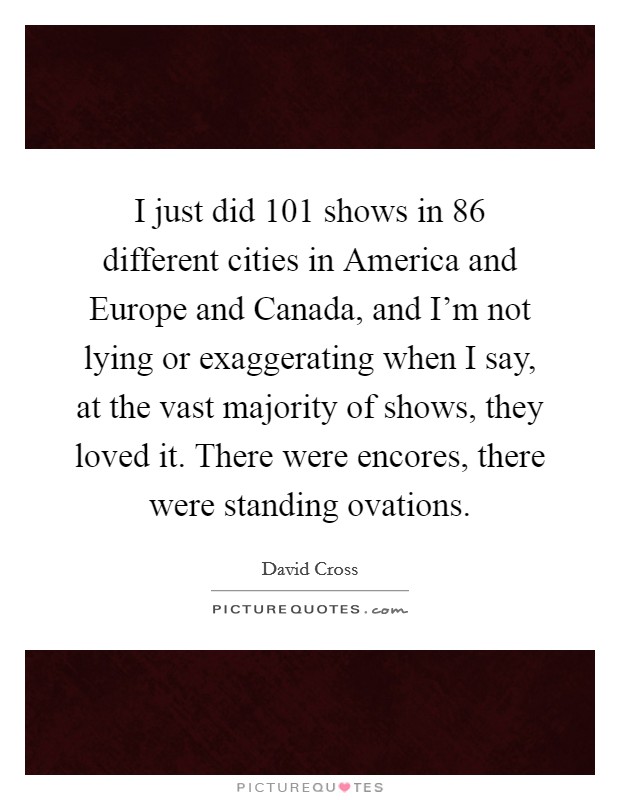 I just did 101 shows in 86 different cities in America and Europe and Canada, and I'm not lying or exaggerating when I say, at the vast majority of shows, they loved it. There were encores, there were standing ovations. Picture Quote #1