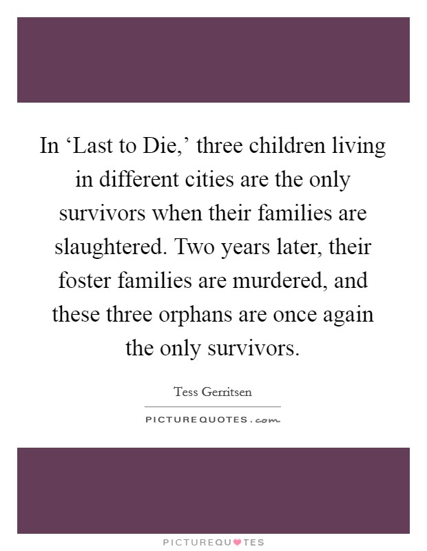 In ‘Last to Die,' three children living in different cities are the only survivors when their families are slaughtered. Two years later, their foster families are murdered, and these three orphans are once again the only survivors. Picture Quote #1