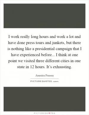I work really long hours and work a lot and have done press tours and junkets, but there is nothing like a presidential campaign that I have experienced before... I think at one point we visited three different cities in one state in 12 hours. It’s exhausting Picture Quote #1
