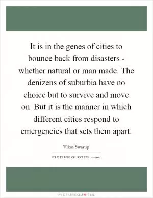 It is in the genes of cities to bounce back from disasters - whether natural or man made. The denizens of suburbia have no choice but to survive and move on. But it is the manner in which different cities respond to emergencies that sets them apart Picture Quote #1